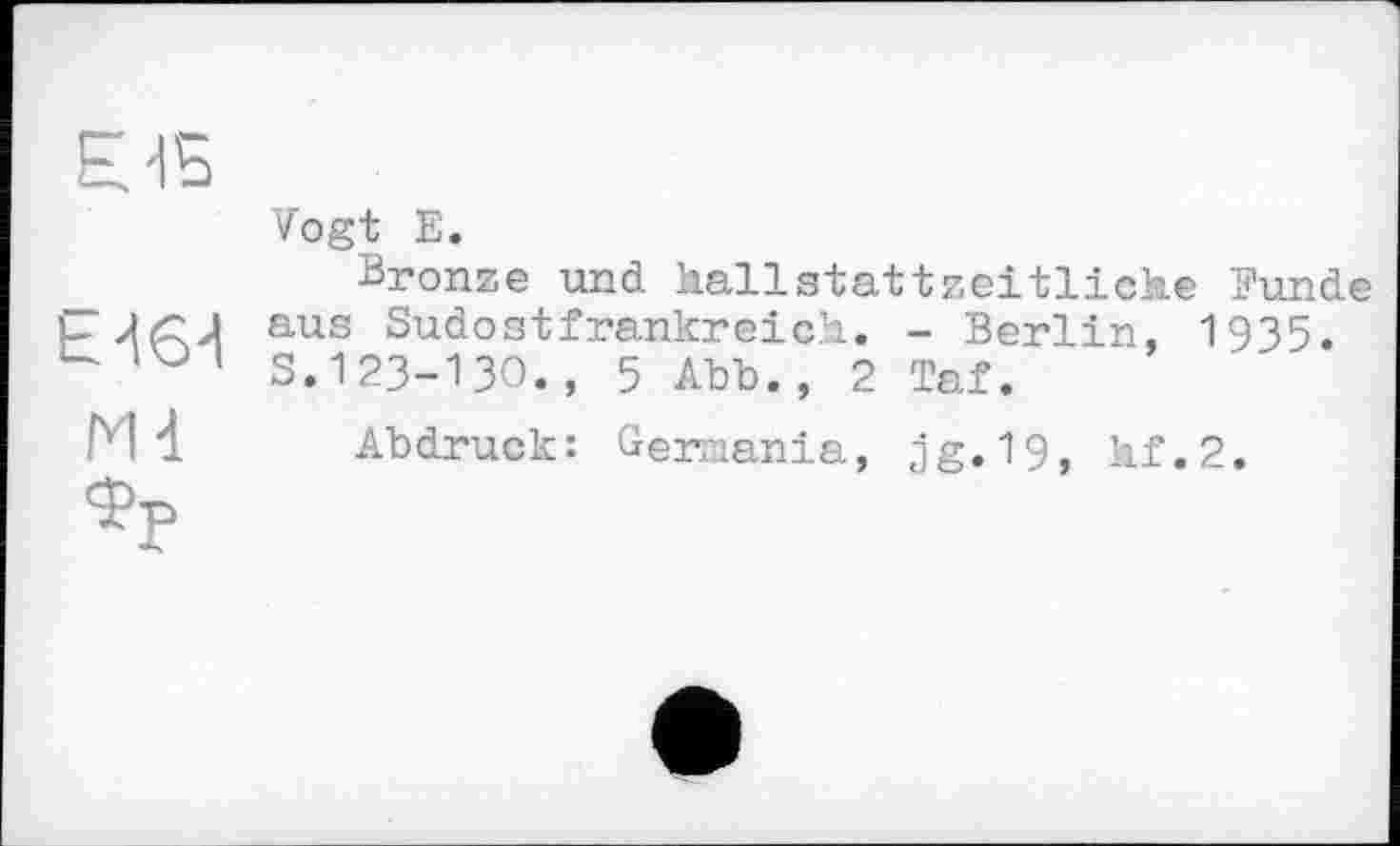 ﻿Е-15
h -164 Md
Zogt Е.
Bronze und hallstattzeitliche Funde aus Sudostfrankreich. - Berlin, 1935. S.І23-ІЗО., 5 Abb., 2 Taf.
Abdruck: Germania, jg.19, lif.2.